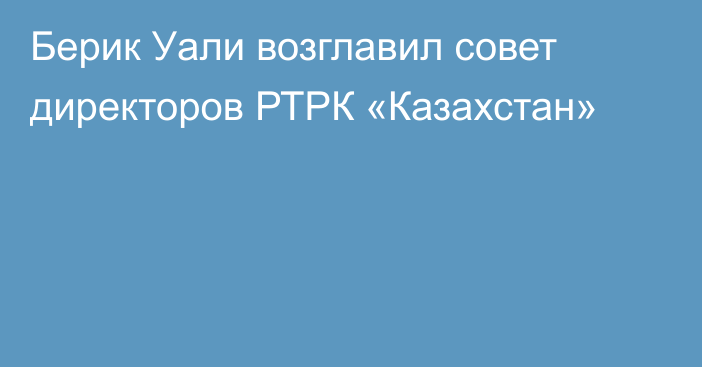 Берик Уали возглавил совет директоров РТРК «Казахстан»