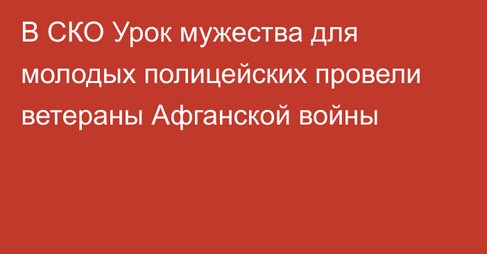 В СКО Урок мужества для молодых полицейских провели ветераны Афганской войны