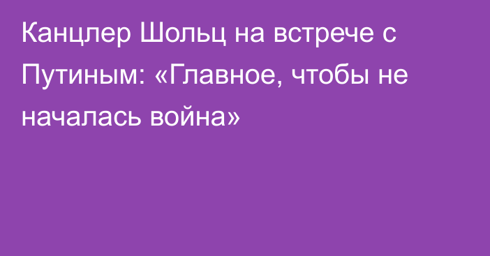 Канцлер Шольц на встрече с Путиным: «Главное, чтобы не началась война»