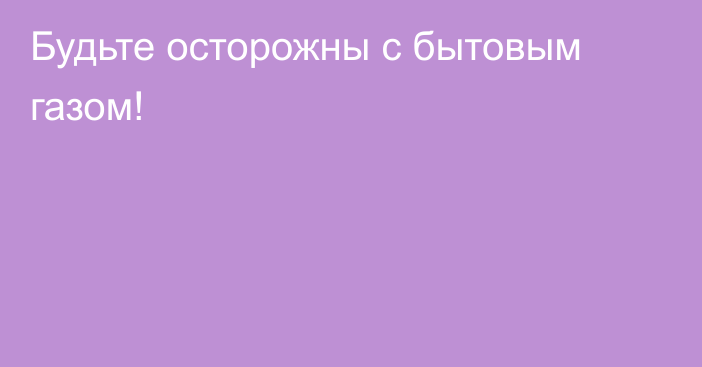 Будьте осторожны с бытовым газом!