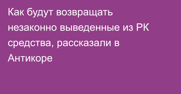 Как будут возвращать незаконно выведенные из РК средства, рассказали в Антикоре