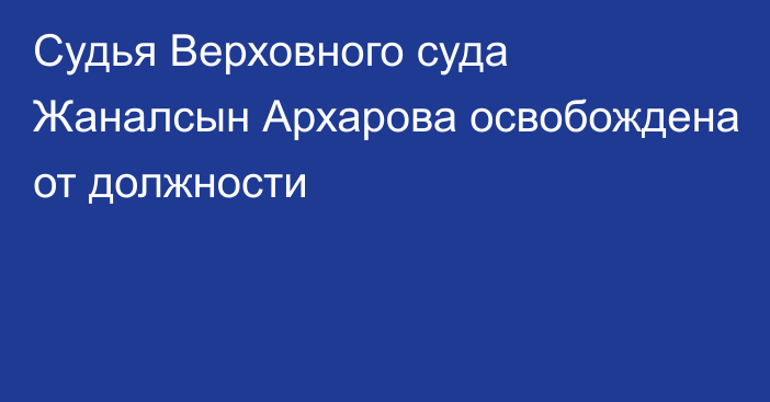 Судья Верховного суда Жаналсын Архарова освобождена от должности