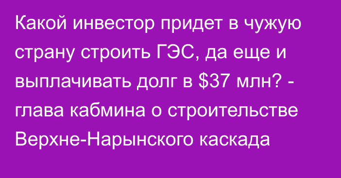 Какой инвестор придет в чужую страну строить ГЭС, да еще и выплачивать долг в $37 млн? - глава кабмина о строительстве Верхне-Нарынского каскада