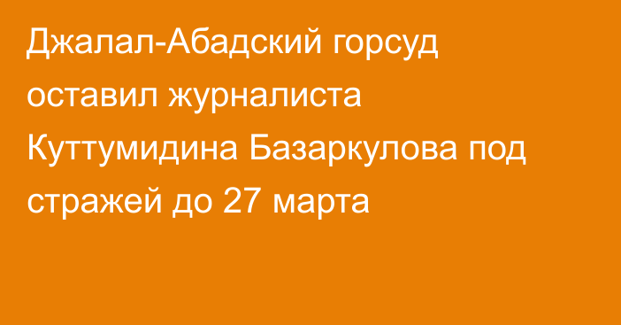 Джалал-Абадский горсуд оставил журналиста Куттумидина Базаркулова под стражей до 27 марта