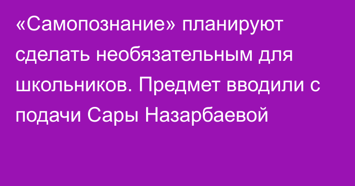 «Самопознание» планируют сделать необязательным для школьников. Предмет вводили с подачи Сары Назарбаевой