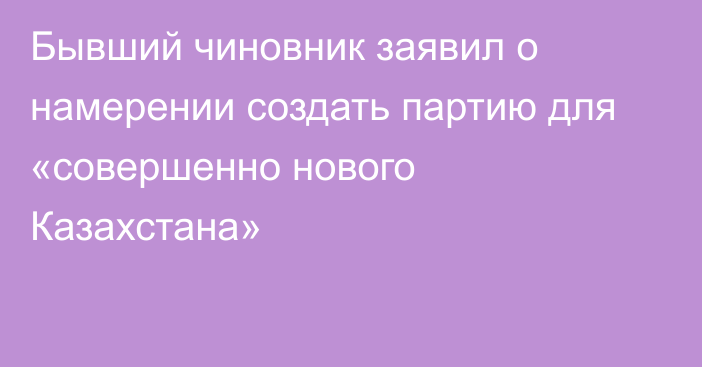 Бывший чиновник заявил о намерении создать партию для «совершенно нового Казахстана»