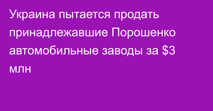 Украина пытается продать принадлежавшие Порошенко автомобильные заводы за $3 млн