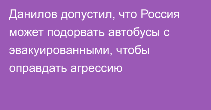 Данилов допустил, что Россия может подорвать автобусы с эвакуированными, чтобы оправдать агрессию