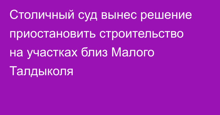 Столичный суд вынес решение приостановить строительство на участках близ Малого Талдыколя