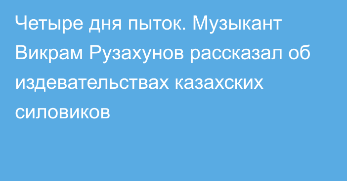 Четыре дня пыток. Музыкант Викрам Рузахунов рассказал об издевательствах казахских силовиков