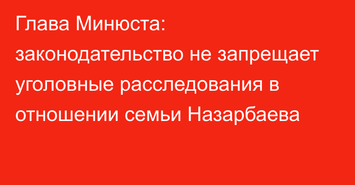 Глава Минюста: законодательство не запрещает уголовные расследования в отношении семьи Назарбаева