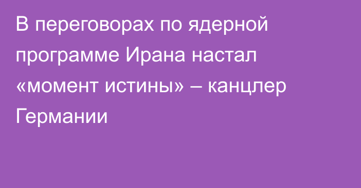 В переговорах по ядерной программе Ирана настал «момент истины» – канцлер Германии