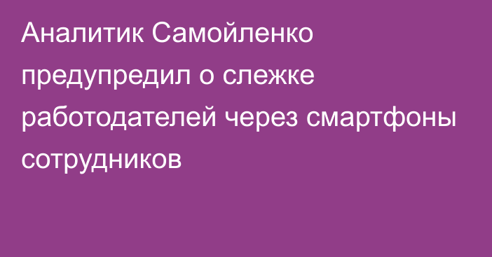 Аналитик Самойленко предупредил о слежке работодателей через смартфоны сотрудников