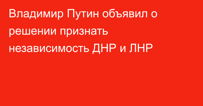 Владимир Путин объявил о решении признать независимость ДНР и ЛНР