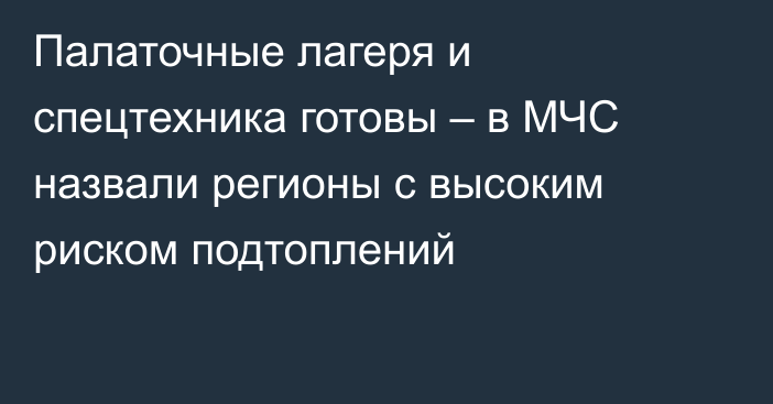 Палаточные лагеря и спецтехника готовы  – в МЧС назвали регионы с высоким риском подтоплений