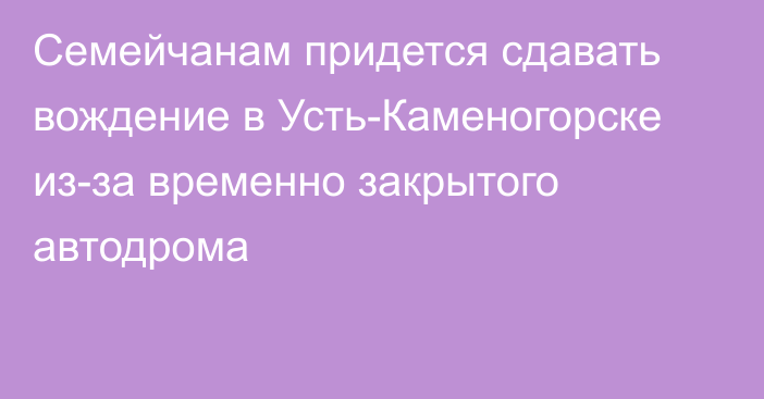 Семейчанам придется сдавать вождение в Усть-Каменогорске из-за временно закрытого автодрома