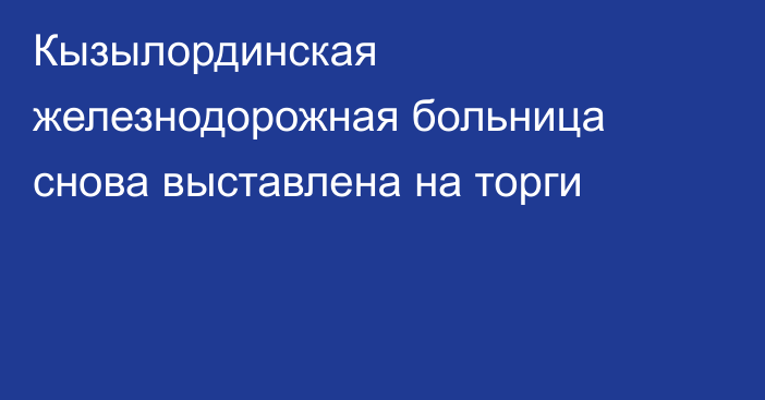 Кызылординская железнодорожная больница снова выставлена на торги