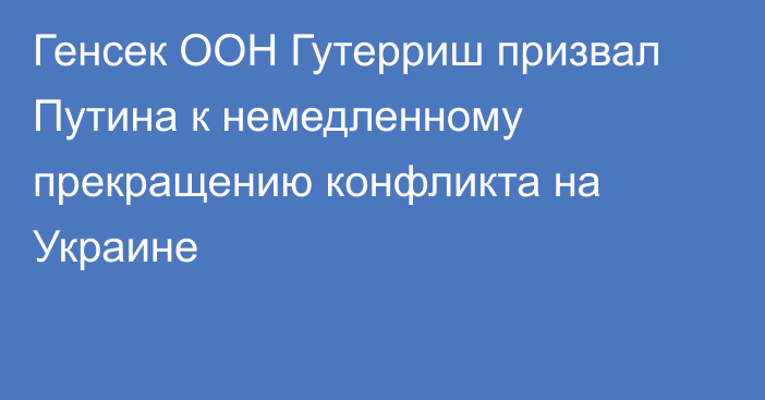 Генсек ООН Гутерриш призвал Путина к немедленному прекращению конфликта на Украине