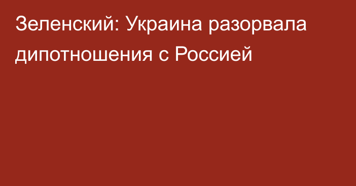 Зеленский: Украина разорвала дипотношения с Россией