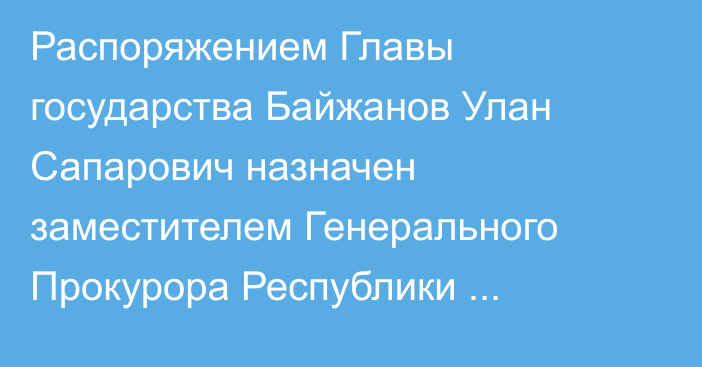 Распоряжением Главы государства Байжанов Улан Сапарович назначен заместителем Генерального Прокурора Республики Казахстан