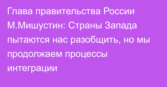 Глава правительства России М.Мишустин: Страны Запада пытаются нас разобщить, но мы продолжаем процессы интеграции