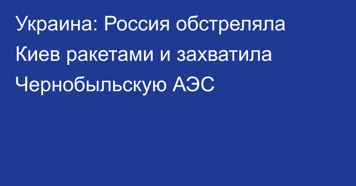 Украина: Россия обстреляла Киев ракетами и захватила Чернобыльскую АЭС