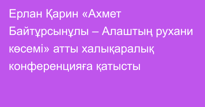 Ерлан Қарин «Ахмет Байтұрсынұлы – Алаштың рухани көсемі» атты халықаралық конференцияға қатысты