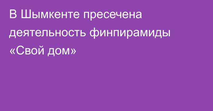 В Шымкенте пресечена деятельность финпирамиды «Свой дом»