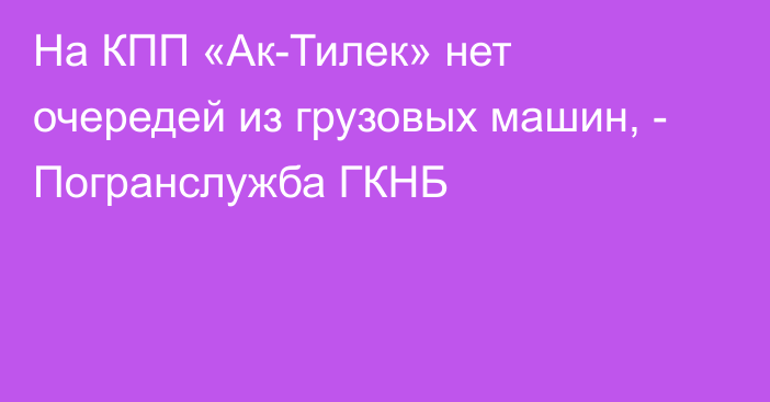 На КПП «Ак-Тилек» нет очередей из грузовых машин, - Погранслужба ГКНБ