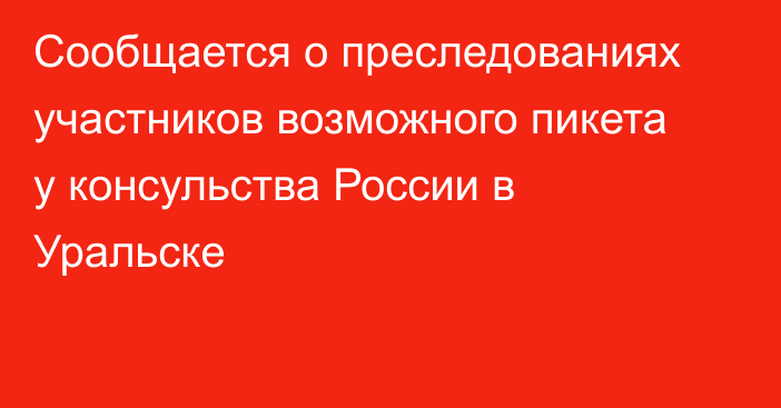 Сообщается о преследованиях участников возможного пикета у консульства России в Уральске