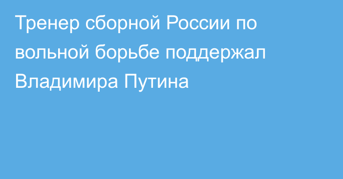 Тренер сборной России по вольной борьбе поддержал Владимира Путина