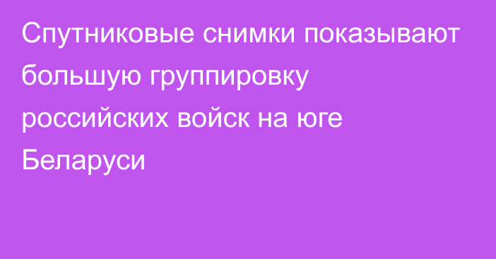 Спутниковые снимки показывают большую группировку российских войск на юге Беларуси