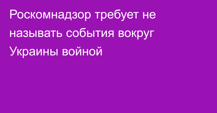 Роскомнадзор требует не называть события вокруг Украины войной