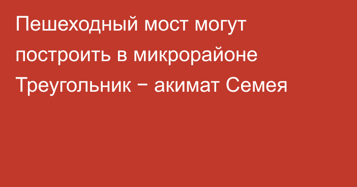 Пешеходный мост могут построить в микрорайоне Треугольник − акимат Семея