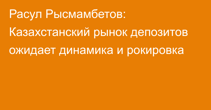 Расул Рысмамбетов: Казахстанский рынок депозитов ожидает динамика и рокировка