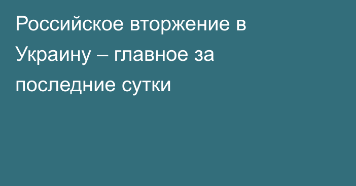 Российское вторжение в Украину – главное за последние сутки