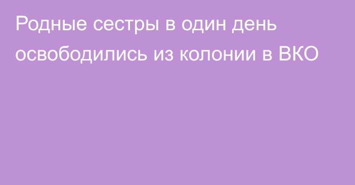 Родные сестры в один день освободились из колонии в ВКО