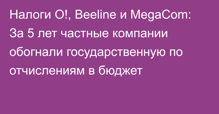 Налоги O!, Beeline и MegaCom: За 5 лет частные компании обогнали государственную по отчислениям в бюджет