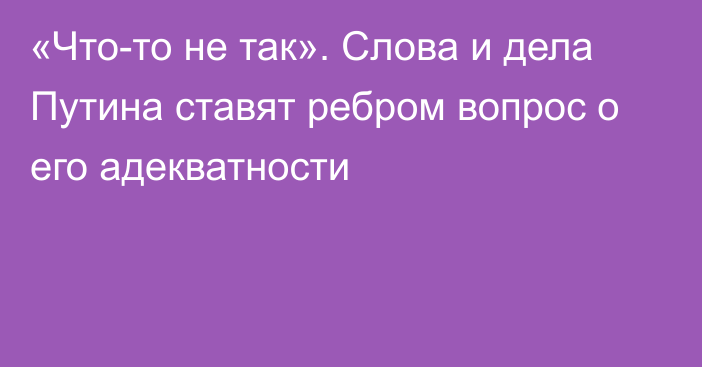 «Что-то не так». Слова и дела Путина ставят ребром вопрос о его адекватности