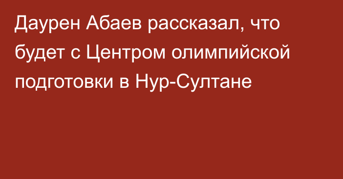 Даурен Абаев рассказал, что будет с Центром олимпийской подготовки в Нур-Султане