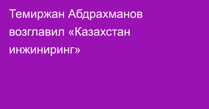 Темиржан Абдрахманов возглавил «Казахстан инжиниринг»