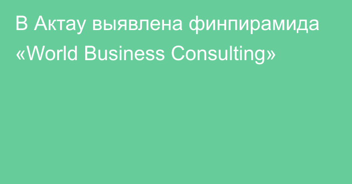 В Актау выявлена финпирамида «World Business Consulting»