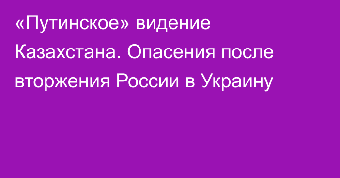 «Путинское» видение Казахстана. Опасения после вторжения России в Украину