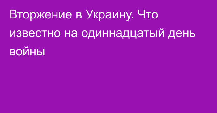 Вторжение в Украину. Что известно на одиннадцатый день войны