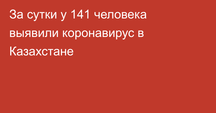 За сутки у 141 человека выявили коронавирус в Казахстане