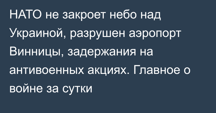 НАТО не закроет небо над Украиной, разрушен аэропорт Винницы, задержания на антивоенных акциях. Главное о войне за сутки