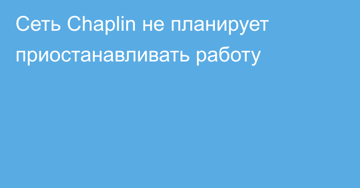 Сеть Chaplin не планирует приостанавливать работу