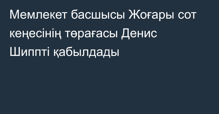 Мемлекет басшысы Жоғары сот кеңесінің төрағасы Денис Шиппті қабылдады