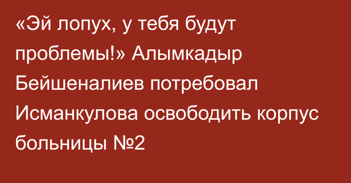 «Эй лопух, у тебя будут проблемы!» Алымкадыр Бейшеналиев потребовал Исманкулова освободить корпус больницы №2