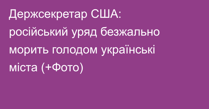 Держсекретар США: російський уряд безжально морить голодом українські міста (+Фото)